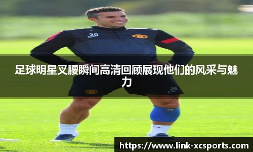 足球明星叉腰瞬间高清回顾展现他们的风采与魅力